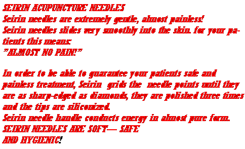 Text Box: SEIRIN ACUPUNCTURE NEEDLES
Seirin needles are extremely gentle, almost painless!
Seirin needles slides very smoothly into the skin. for your patients this means: 
”ALMOST NO PAIN!”
In order to be able to guarantee your patients safe and painless treatment, Seirin  grids the  needle points until they are as sharp-edged as diamonds, they are polished three times and the tips are siliconized.
Seirin needle handle conducts energy in almost pure form.
SEIRIN NEEDLES ARE SOFT— SAFE
AND HYGIENIC!