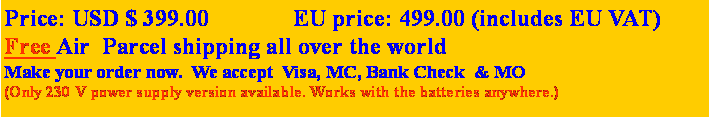 Text Box: Price: USD $ 399.00              EU price: 499.00 (includes EU VAT)Free Air  Parcel shipping all over the world Make your order now.  We accept  Visa, MC, Bank Check  & MO(Only 230 V power supply version available. Works with the batteries anywhere.)