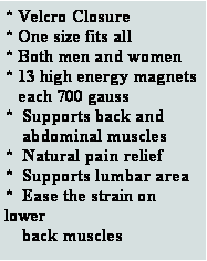 Text Box: * Velcro Closure* One size fits all* Both men and women* 13 high energy magnets   each 700 gauss*  Supports back and             abdominal muscles         *  Natural pain relief       *  Supports lumbar area*  Ease the strain on lower    back muscles  