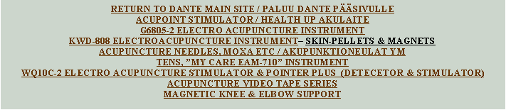 Text Box: RETURN TO DANTE MAIN SITE / PALUU DANTE P��SIVULLEACUPOINT STIMULATOR / HEALTH UP AKULAITEG6805-2 ELECTRO ACUPUNCTURE INSTRUMENTKWD-808 ELECTROACUPUNCTURE INSTRUMENT� SKIN-PELLETS & MAGNETSACUPUNCTURE NEEDLES, MOXA ETC / AKUPUNKTIONEULAT YMTENS, �MY CARE EAM-710� INSTRUMENTWQ10C-2 ELECTRO ACUPUNCTURE STIMULATOR & POINTER PLUS  (DETECETOR & STIMULATOR)ACUPUNCTURE VIDEO TAPE SERIESMAGNETIC KNEE & ELBOW SUPPORT