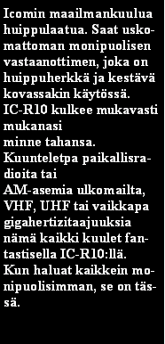 Text Box: Icomin maailmankuulua huippulaatua. Saat uskomattoman monipuolisen vastaanottimen, joka on huippuherkk ja kestv kovassakin kytss.IC-R10 kulkee mukavasti mukanasiminne tahansa.Kuunteletpa paikallisradioita taiAM-asemia ulkomailta,VHF, UHF tai vaikkapa gigahertizitaajuuksianm kaikki kuulet fantastisella IC-R10:ll.Kun haluat kaikkein monipuolisimman, se on tss. 
